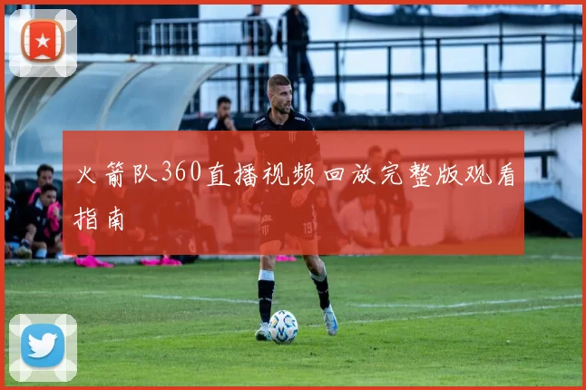 火箭队360直播视频回放完整版观看指南