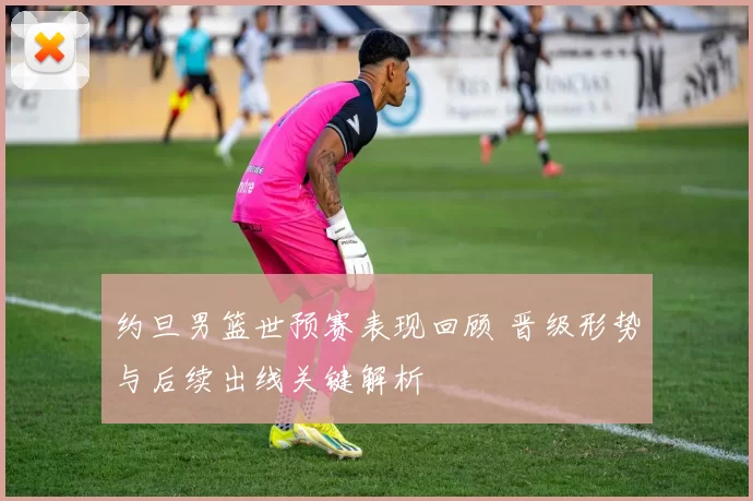 约旦男篮世预赛表现回顾 晋级形势与后续出线关键解析