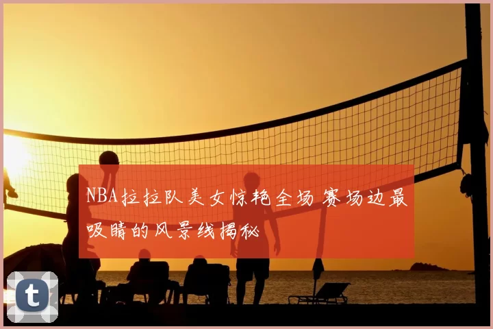 NBA拉拉队美女惊艳全场 赛场边最吸睛的风景线揭秘