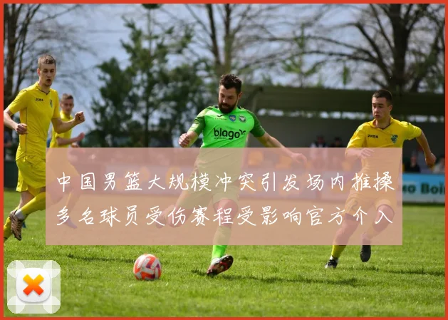 中国男篮大规模冲突引发场内推搡多名球员受伤赛程受影响官方介入调查