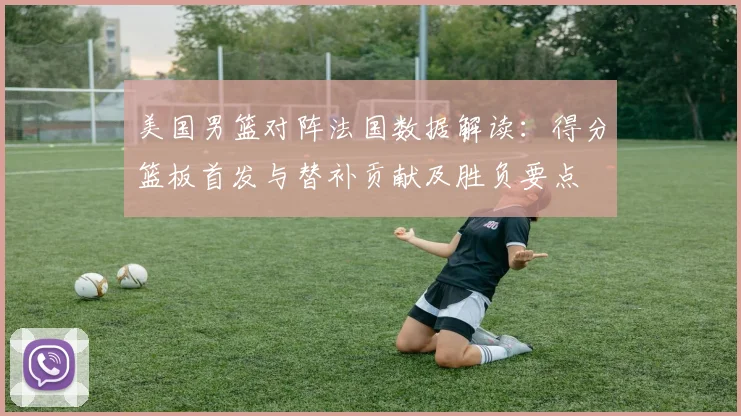 美国男篮对阵法国数据解读:得分篮板首发与替补贡献及胜负要点
