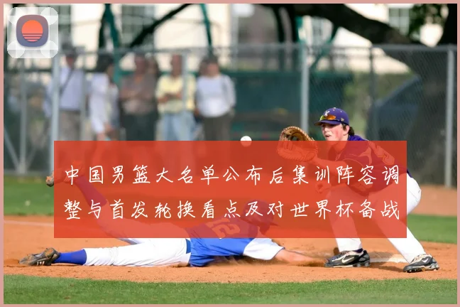 中国男篮大名单公布后集训阵容调整与首发轮换看点及对世界杯备战影响