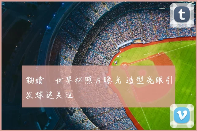鞠婧祎世界杯照片曝光 造型亮眼引发球迷关注
