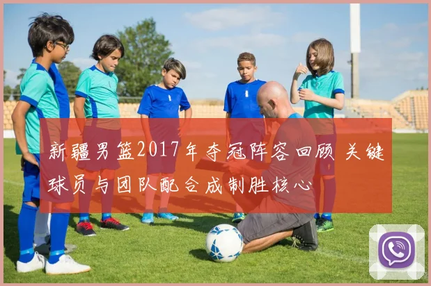 新疆男篮2017年夺冠阵容回顾 关键球员与团队配合成制胜核心