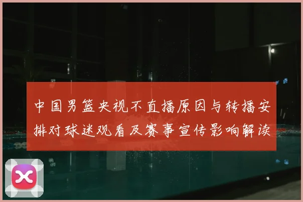 中国男篮央视不直播原因与转播安排对球迷观看及赛事宣传影响解读