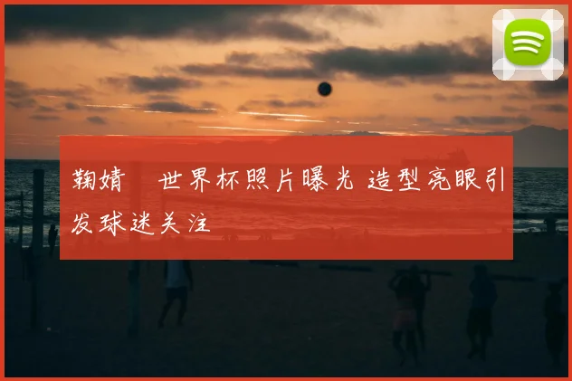 鞠婧祎世界杯照片曝光 造型亮眼引发球迷关注