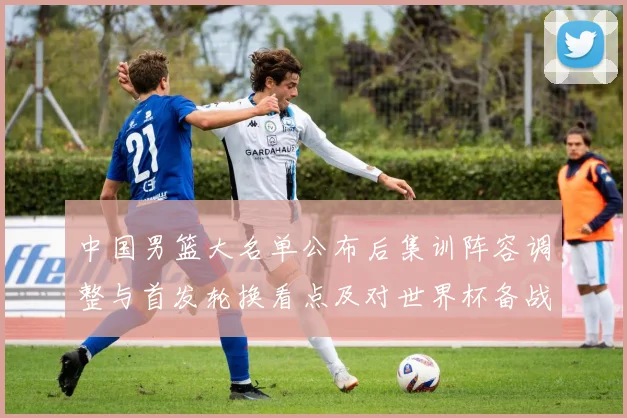 中国男篮大名单公布后集训阵容调整与首发轮换看点及对世界杯备战影响