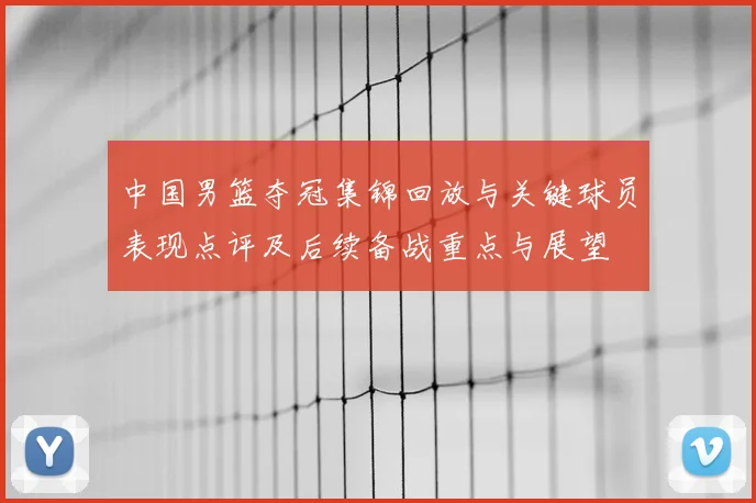 中国男篮夺冠集锦回放与关键球员表现点评及后续备战重点与展望