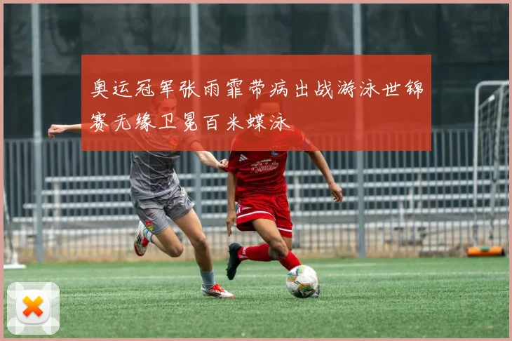 奥运冠军张雨霏带病出战游泳世锦赛无缘卫冕百米蝶泳