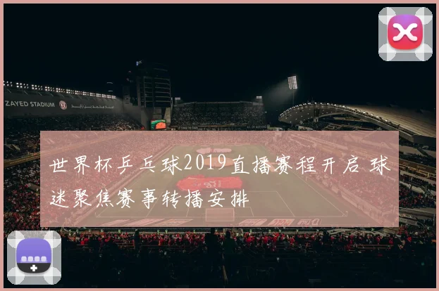 世界杯乒乓球2019直播赛程开启 球迷聚焦赛事转播安排