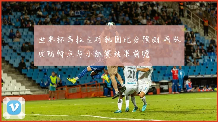 世界杯乌拉圭对韩国比分预测 两队攻防特点与小组赛结果前瞻