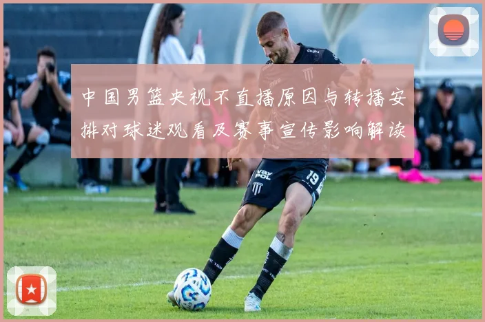 中国男篮央视不直播原因与转播安排对球迷观看及赛事宣传影响解读