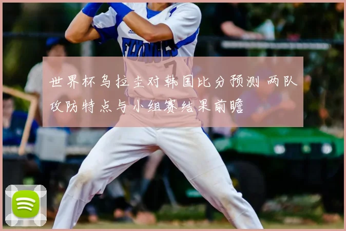 世界杯乌拉圭对韩国比分预测 两队攻防特点与小组赛结果前瞻