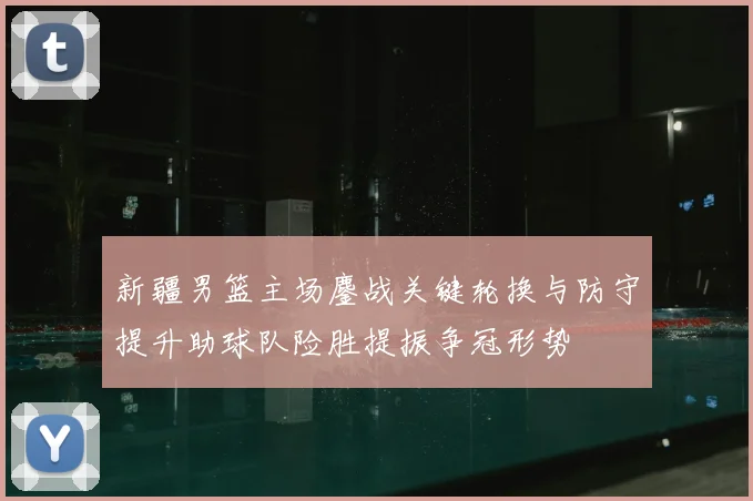 新疆男篮主场鏖战关键轮换与防守提升助球队险胜提振争冠形势
