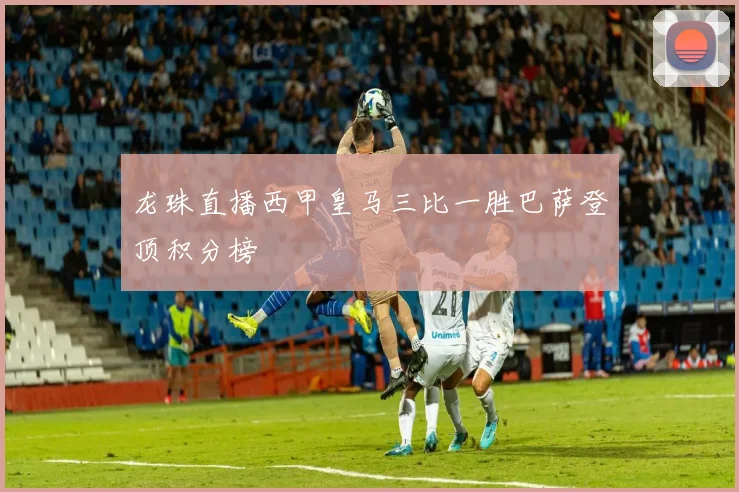 龙珠直播西甲皇马三比一胜巴萨登顶积分榜