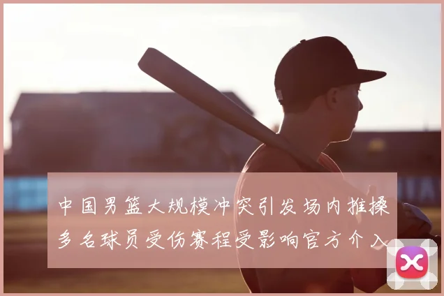 中国男篮大规模冲突引发场内推搡多名球员受伤赛程受影响官方介入调查