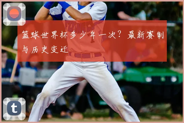 篮球世界杯多少年一次?最新赛制与历史变迁