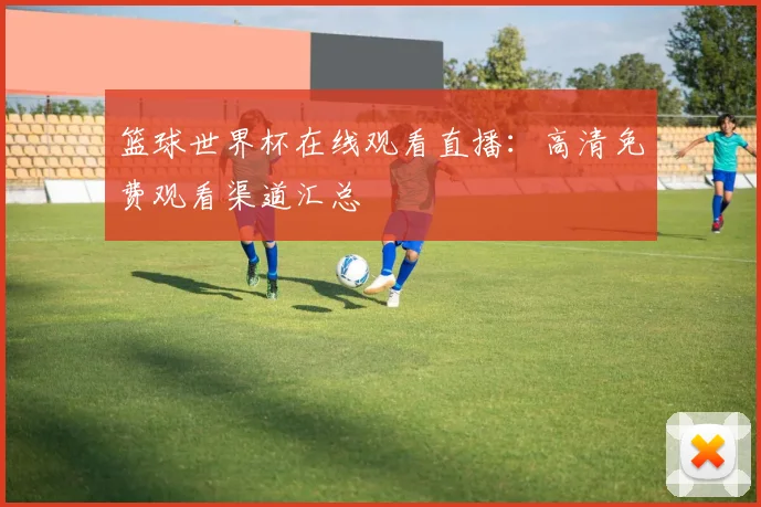篮球世界杯在线观看直播：高清免费观看渠道汇总
